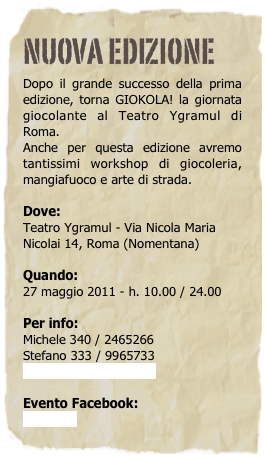 Nuova Edizione
Dopo il grande successo della prima edizione, torna GIOKOLA! la giornata giocolante al Teatro Ygramul di Roma. 
Anche per questa edizione avremo tantissimi workshop di giocoleria,  mangiafuoco e arte di strada.

Dove:
Teatro Ygramul - Via Nicola Maria Nicolai 14, Roma (Nomentana)

Quando:
27 maggio 2011 - h. 10.00 / 24.00

Per info: 
Michele 340 / 2465266
Stefano 333 / 9965733
ominoverde@hotmail.it

Evento Facebook:
Giokola 2